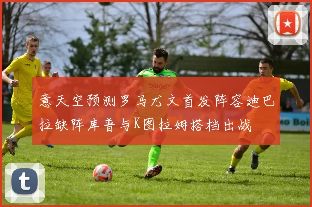 意天空预测罗马尤文首发阵容迪巴拉缺阵库普与K图拉姆搭档出战