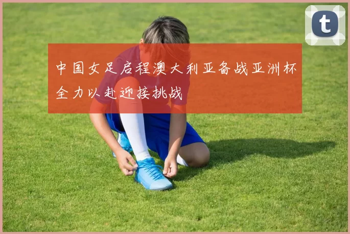 中国女足启程澳大利亚备战亚洲杯全力以赴迎接挑战