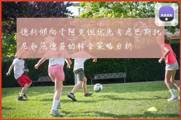 德科倾向于阿克但优先考虑巴斯托尼和范德芬的转会策略分析