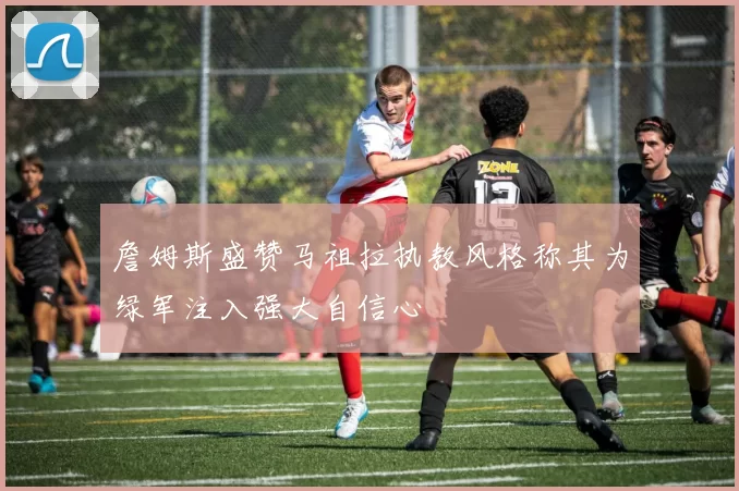 詹姆斯盛赞马祖拉执教风格称其为绿军注入强大自信心
