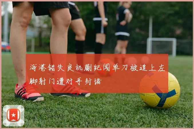 海港错失良机蒯纪闻单刀被追上左脚射门遭对手封堵